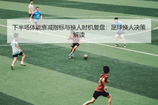 下半场体能衰减指标与换人时机复盘：足球换人决策解读